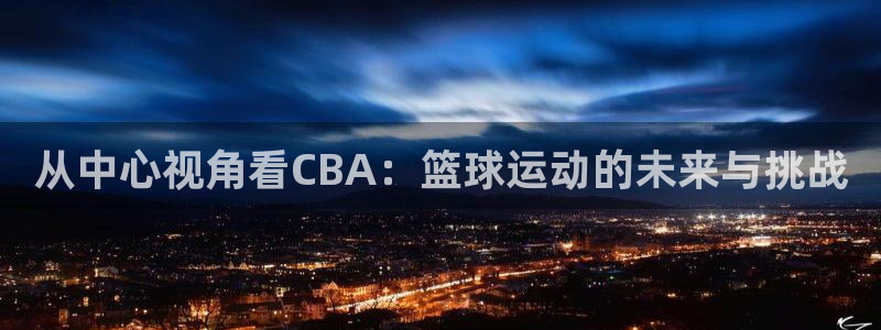 jrkan体育直播网：从中心视角看CBA：篮球运动的未来与挑战